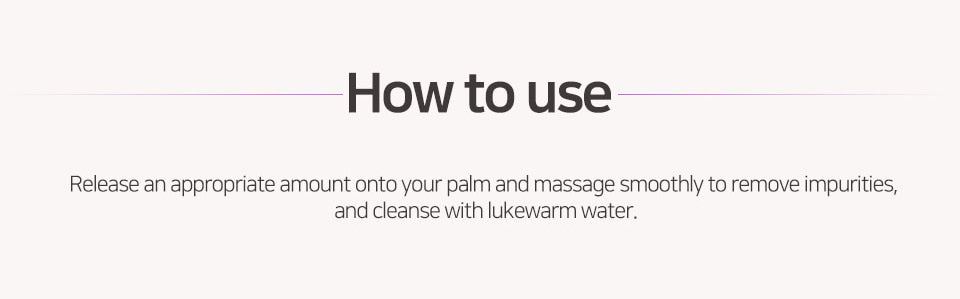 Release an appropriate amount onto your palm and massage smoothly to remove impurities, and cleanse with lukewarm water. 