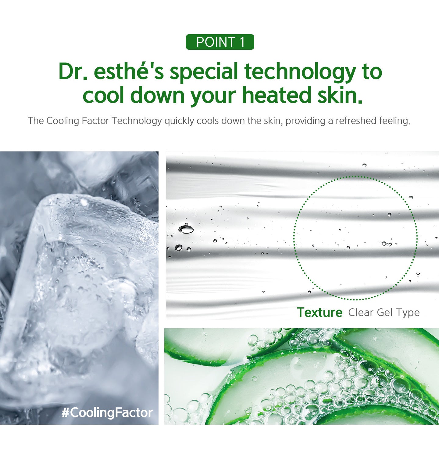 Dr.esthe's special technology to cool down your heated skin. The cooling factor technology quickly cools down the skin, providing a refreshed feeling. 