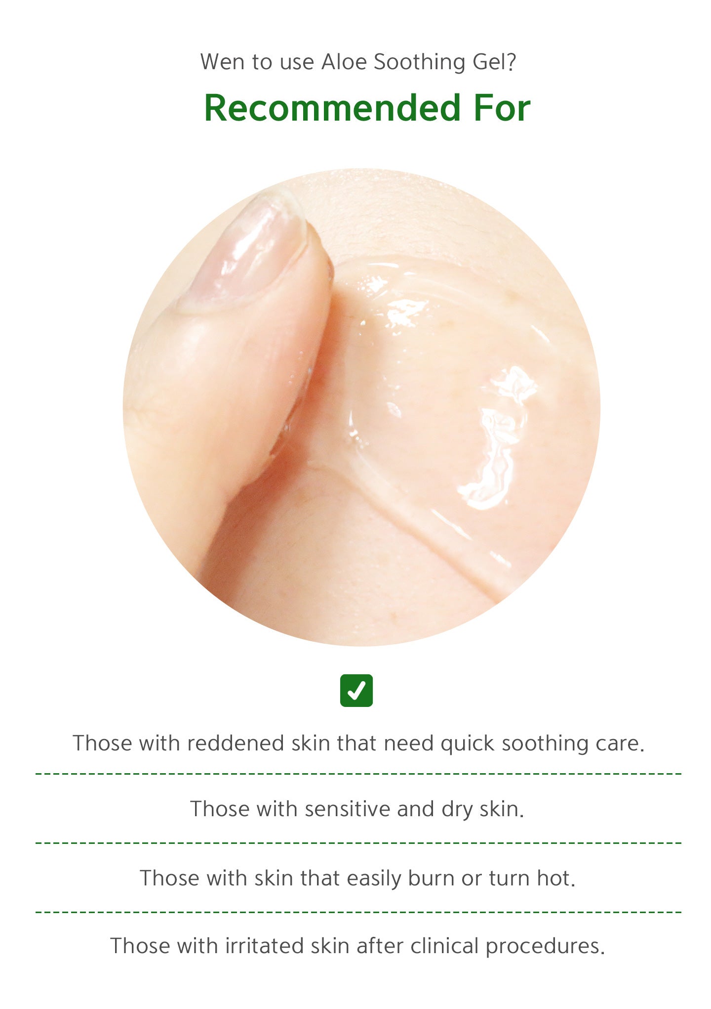 When to use Aloe Soothing Gel? Recommended for: those with reddened skin that need quick soothing care. Those with sensitive and dry skin. Those with skin that easily burn or turn hot. Those with irritated skin after clinical procedures. 