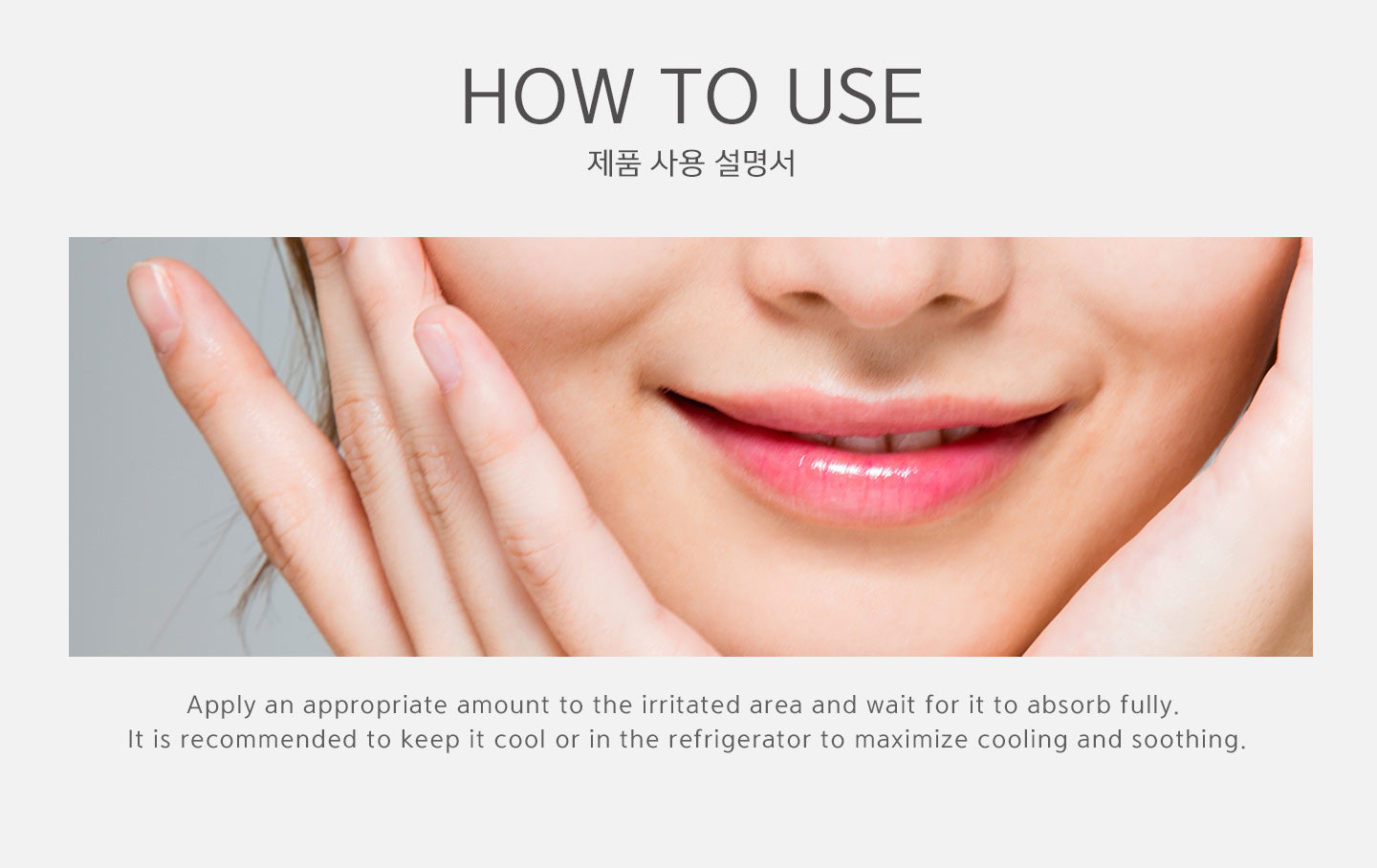 How to use? Apply an appropriate amount to the irritated area and wait for it to absorb fully. It is recommended to keep it cool in the refrigerator to maximize cooling and soothing.  