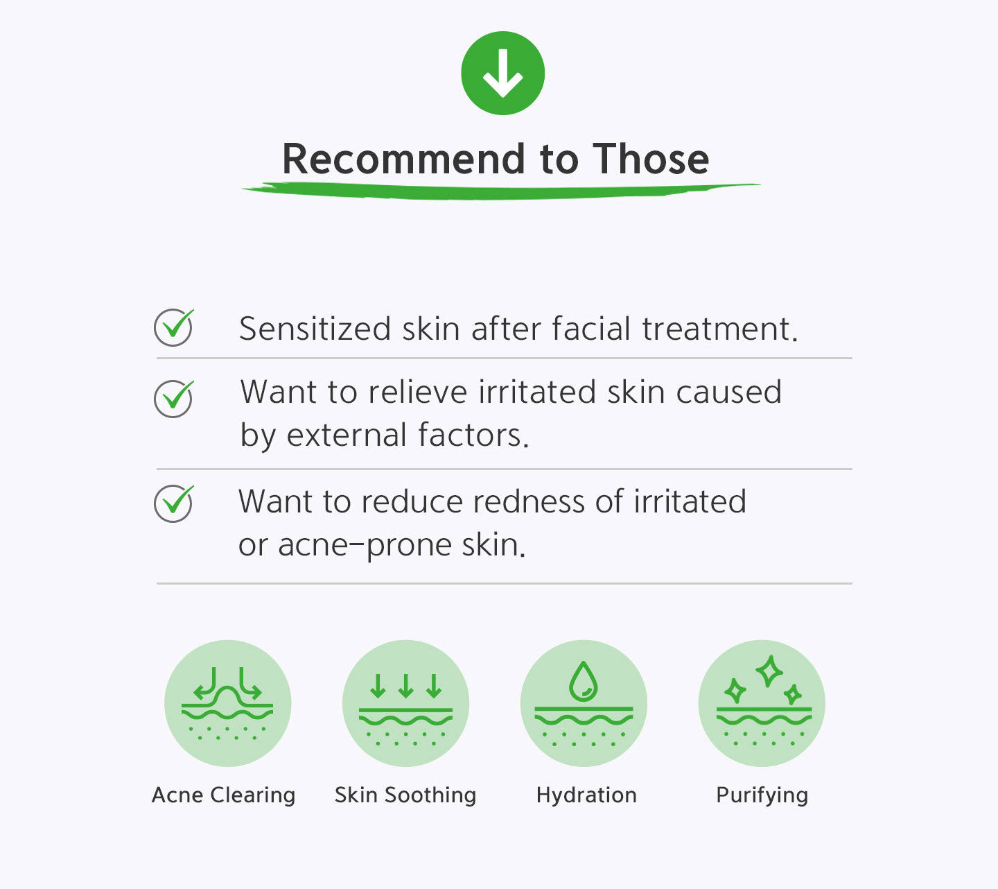 Recommend to those who have sensitized skin after facial treatment; who want to relieve irritated skin caused by external factors; who want to reduce redness of irritated or acne-prone skin. Acne clearing, skin soothing, hydration and purifying. 