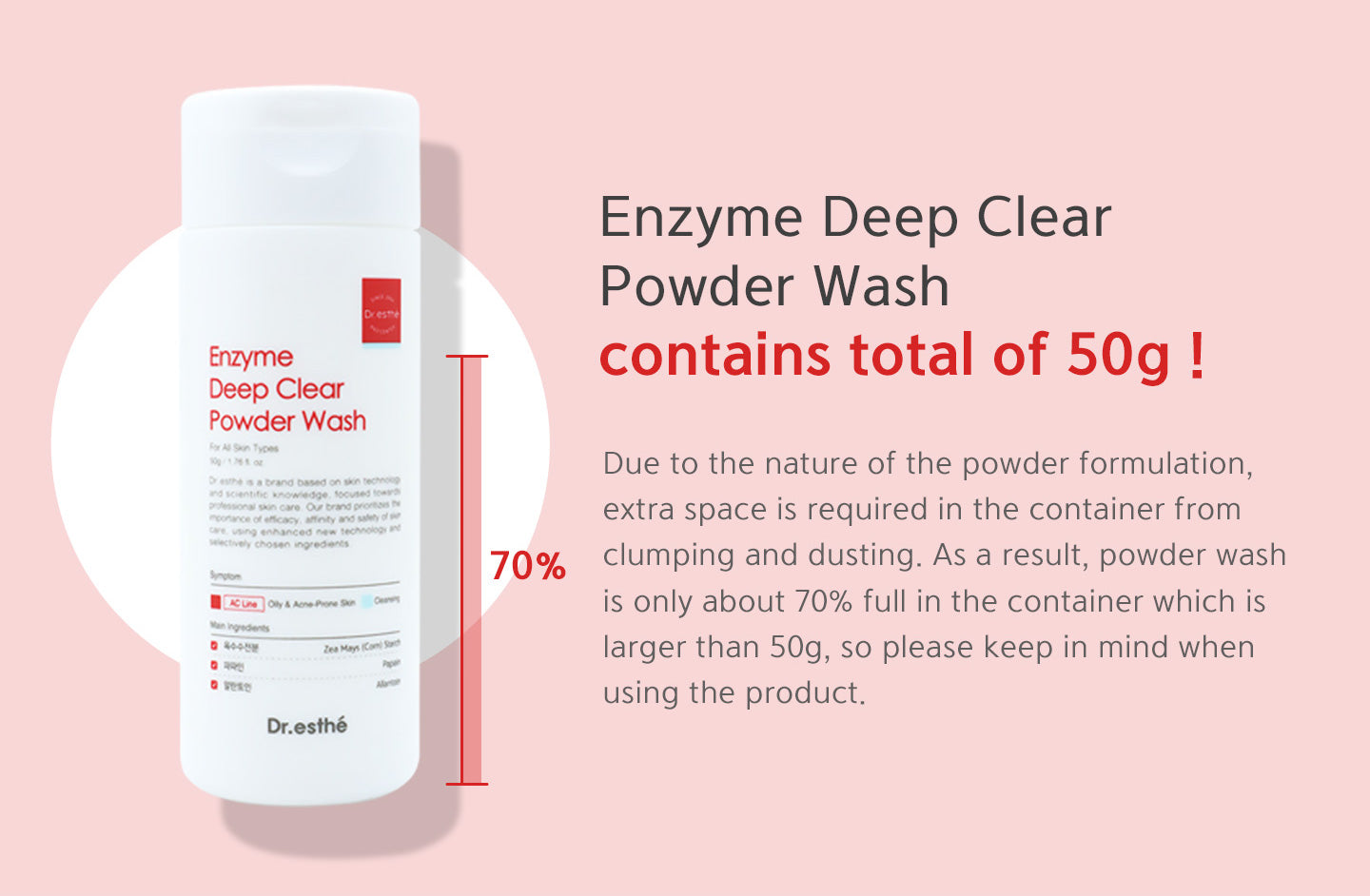 Due to the nature of the powder formulation, extra space is required in the container from clumping and dusting. As a result, powder wash is only about 70% full in the container which is larger than 50g, so please keep in mind when using the product. 