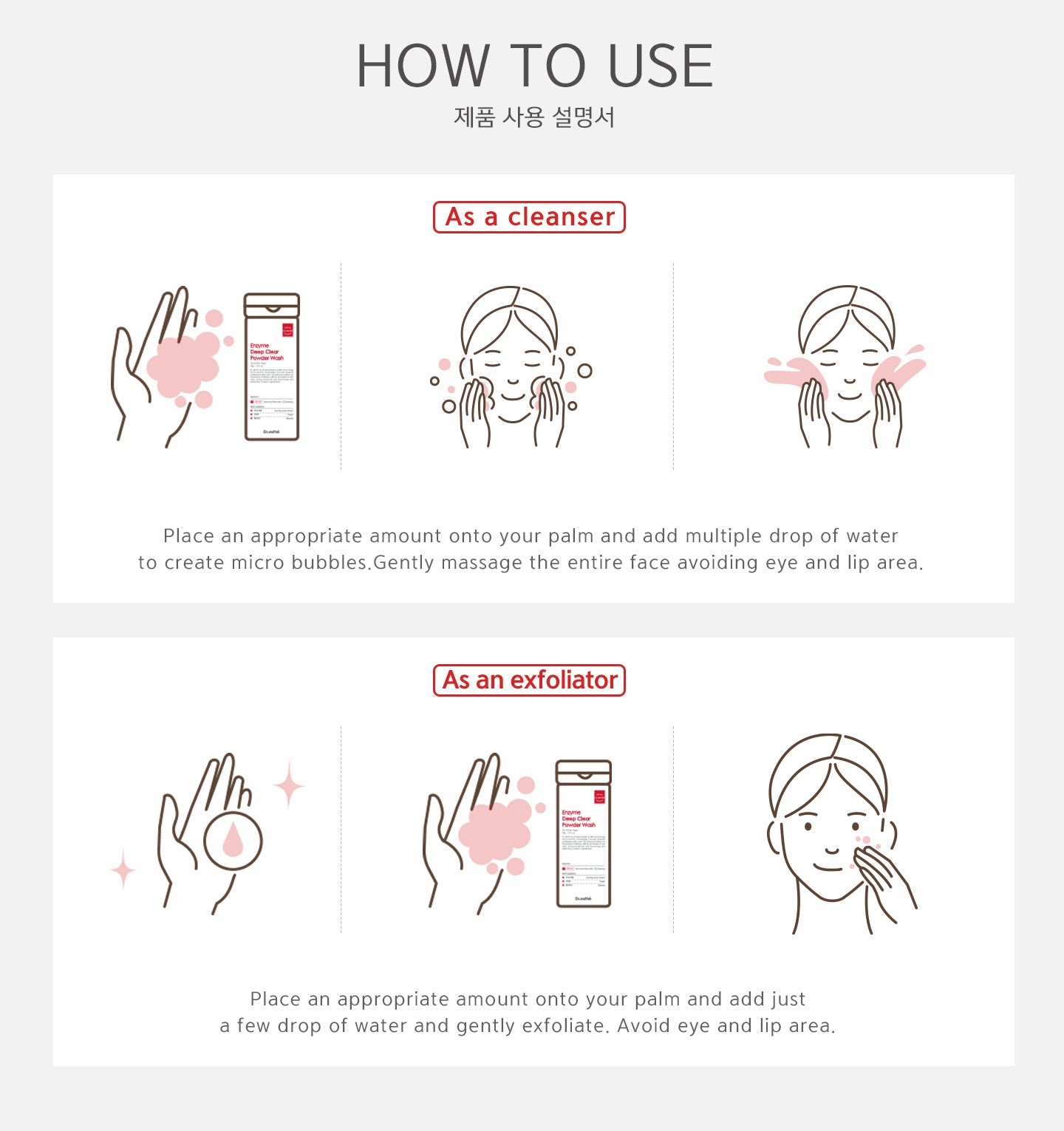 Use as a cleanser: place an appropriate amount onto your palm and add multiple drop of water to create micro bubbles. Gently massage the entire face avoiding eye and lip area. Use as an exfoliator: place an appropriate amount onto your palm and add just a