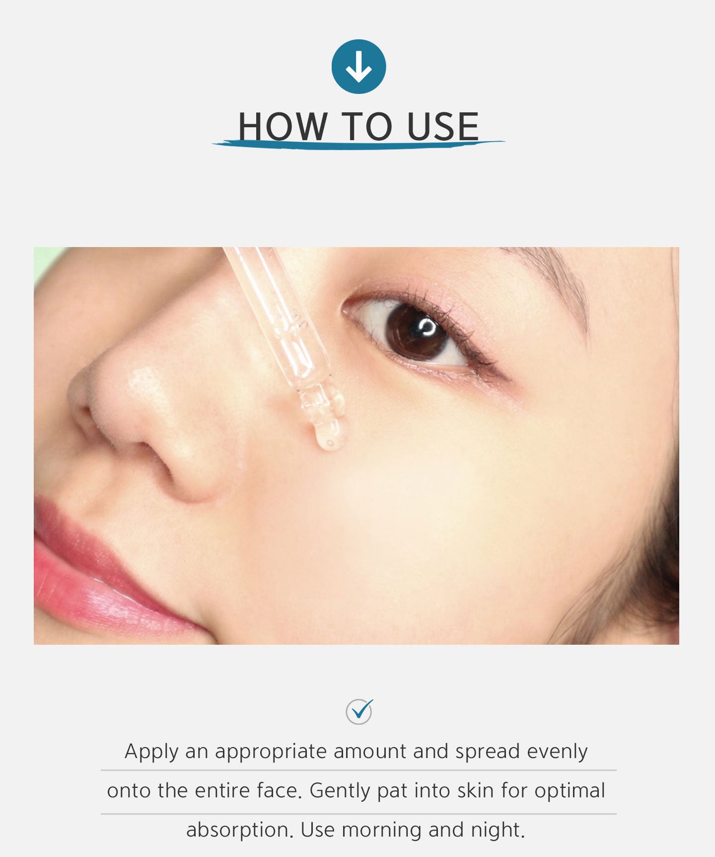 Apply an appropriate amount and spread evenly onto the entire face. Gently pat into skin for optimal absorption. Use morning and night. 