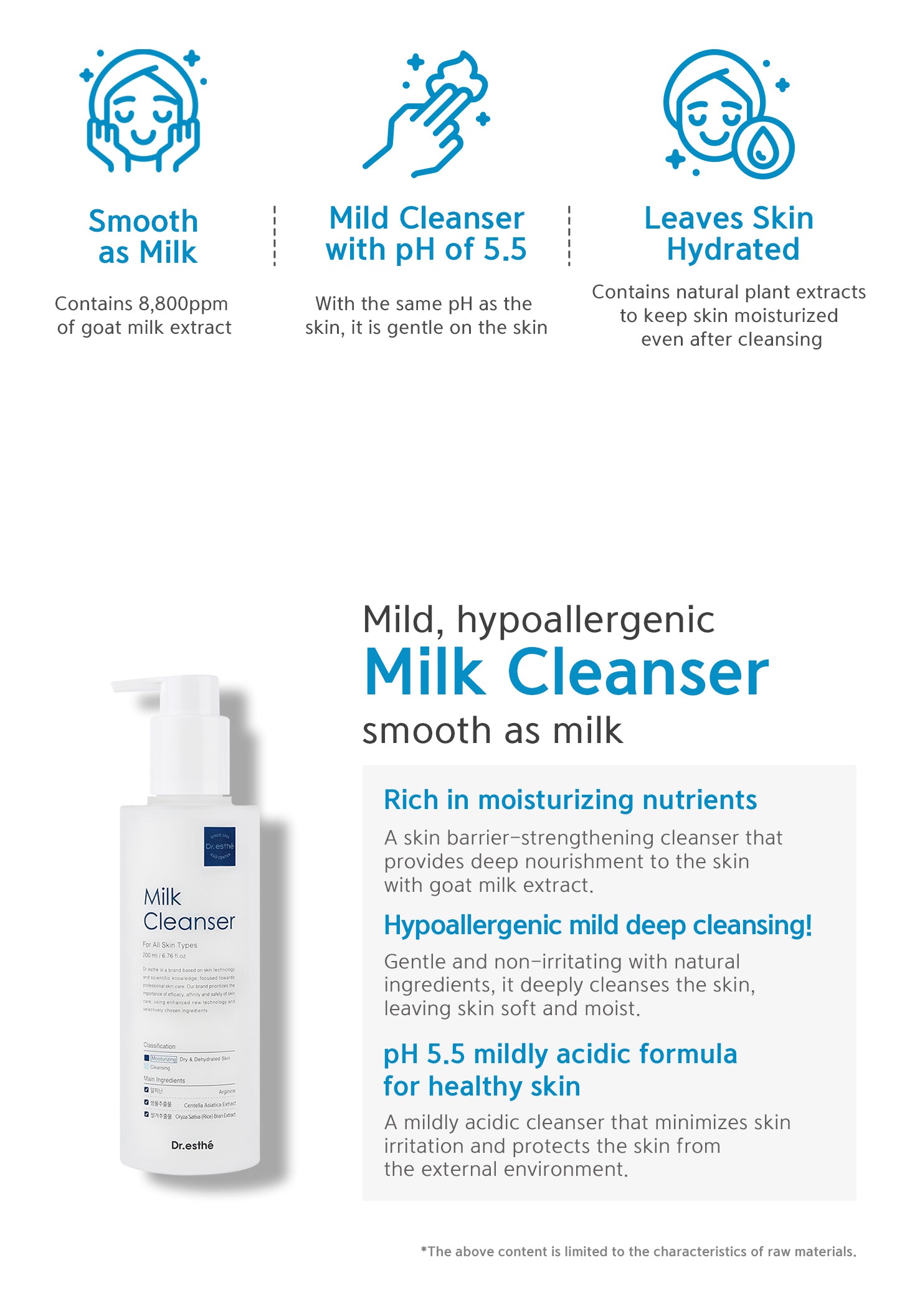 Rich in moisturizing nutrients, hypoallergenic mild deep cleansing! pH 5.5 mildly acidic formula for healthy skin. Smooth as milk contains 8800 ppm of goat milk extract. Contains natural plant extracts to keep skin moisturized even after cleansing. 