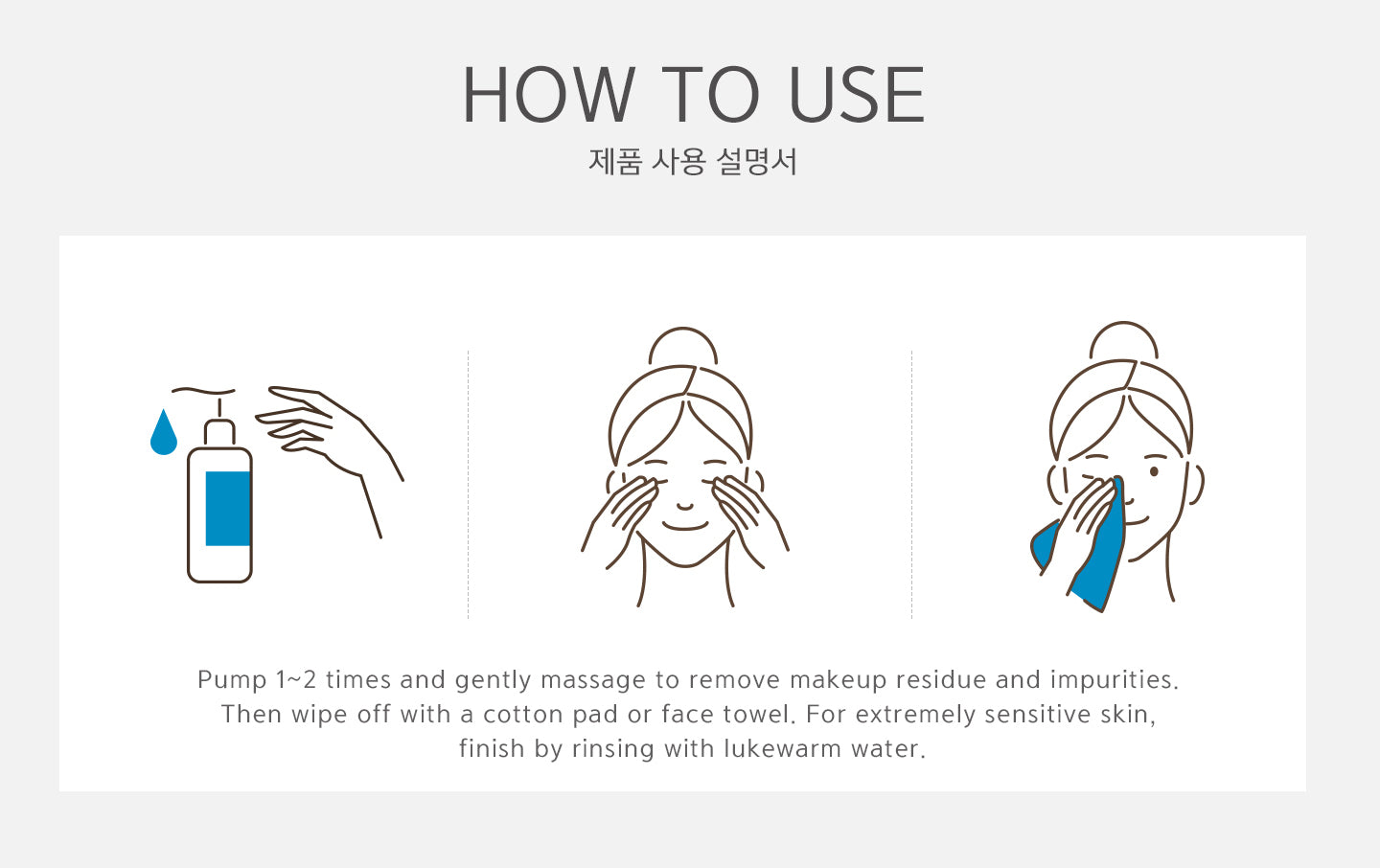 How to use? Pump 1-2 times and gently massage to remove makeup residue and impurities. Then wipe off with a cotton or face towel. For extremely sensitive skin, finish by rinsing with lukewarm water. 