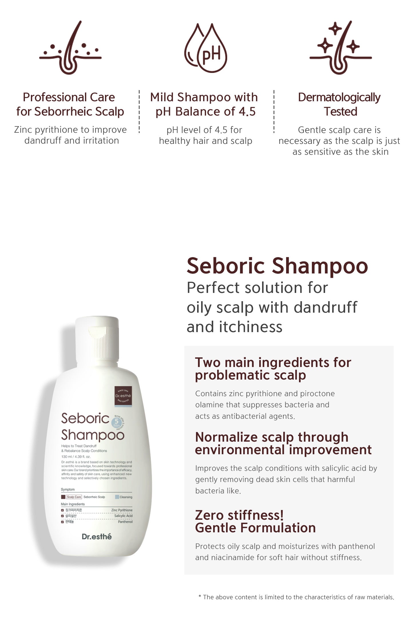 Perfect solution for oily scalp with dandruff and itchiness. Two main ingredients for problematic scalp, normalize scalp through environmental improvement, zero stiffness! gentle formulation. Mild shampoo with pH balance of 4.5. Dermatologically tested. 