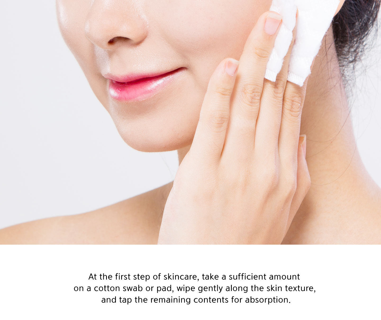 At the first step of skincare, take a sufficient amount on a cotton swab or pad, wipe gently along the skin texture, and tap the remaining contents for absorption. 