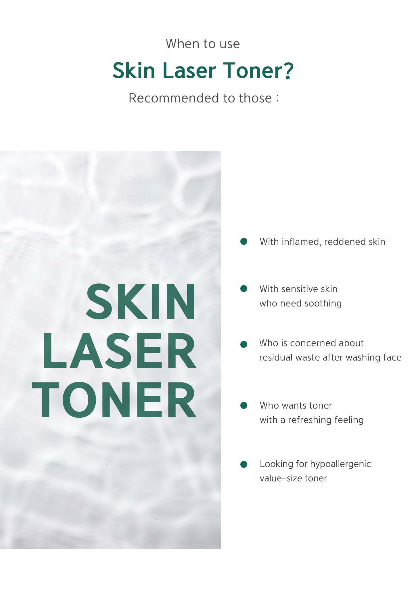 When to use skin laser toner? Recommended to those with inflamed, reddened skin, sensitive skin who need soothing, concerned about residual waste after washing face, wants toner with a refreshing feeling, looking for hypoallergenic value-size toner. 