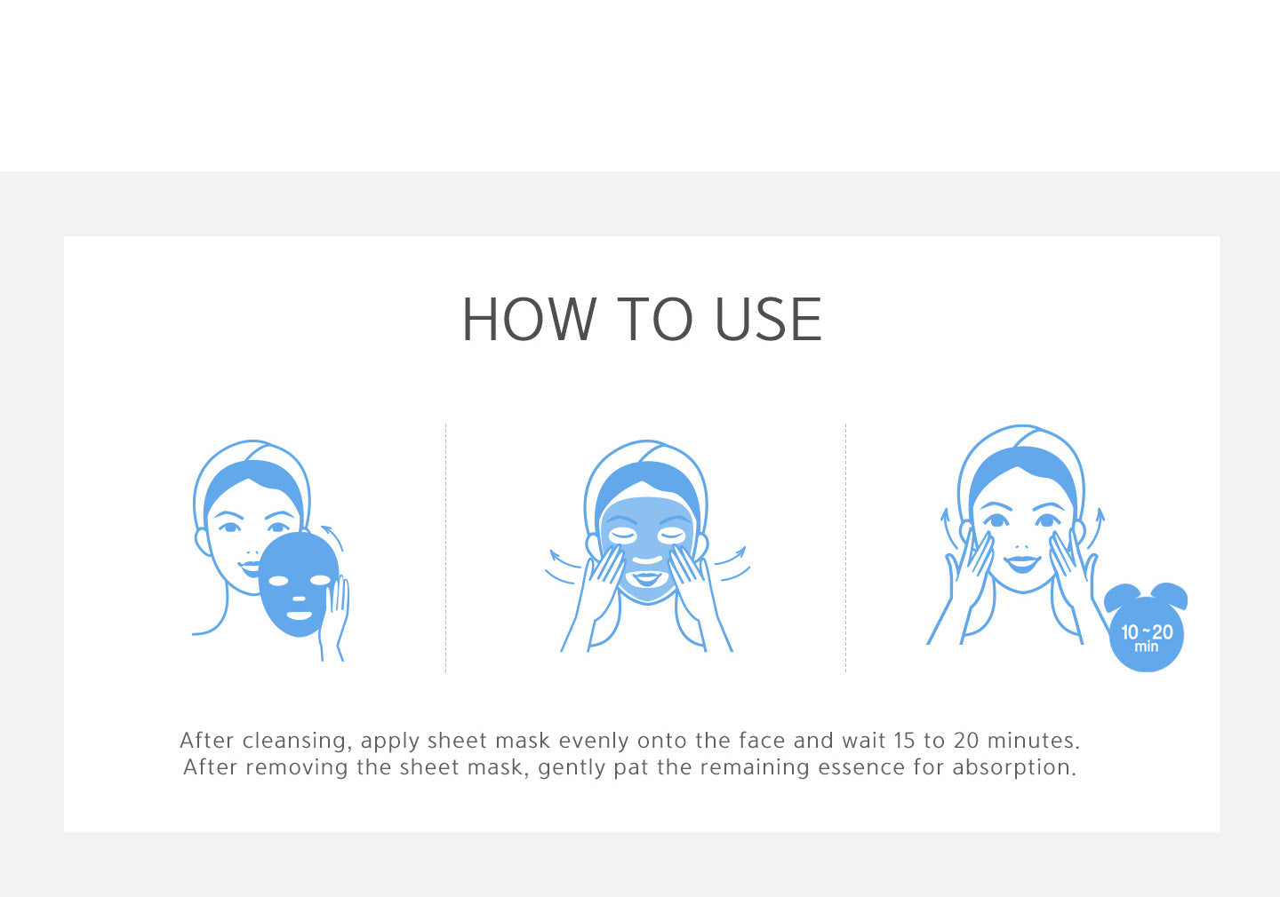 How to use? After cleansing, apply sheet mask evenly onto the face and wait 15~20 minutes. After removing the sheet mask, gently pat the remaining essence for absorption. 