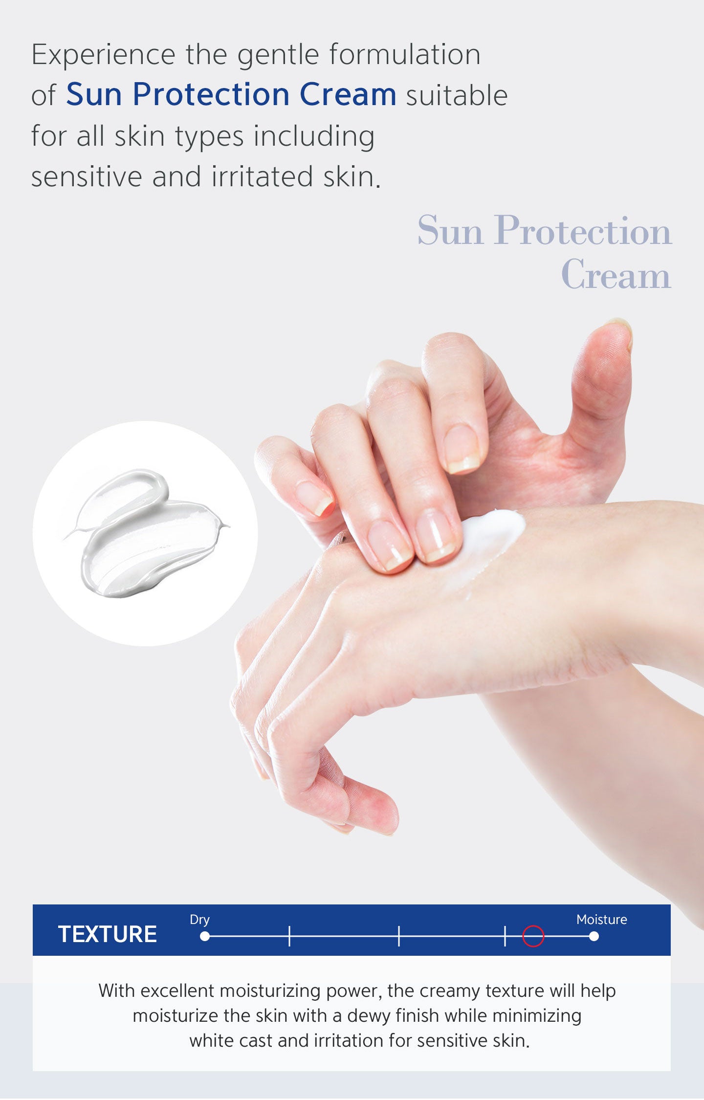 With excellent moisturizing power, the creamy texture will help moisturize the skin with a dewy finish while minimizing white cast and irritation for sensitive skin. Experience the gentle formulation of sun protection cream suitable for all skin types