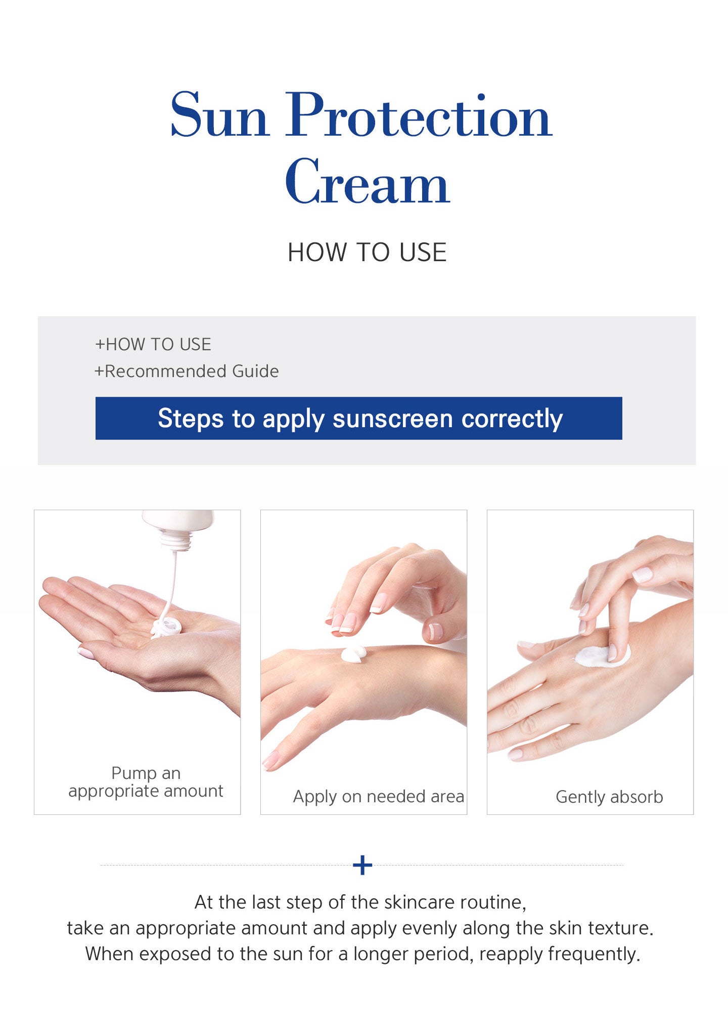 How to use sun protection cream? Pump an appropriate amount, apply on needed area and gently absorb. At the last step of the skincare routine, take an appropriate amount and apply evenly along the skin texture. When exposed to the sun for a longer period