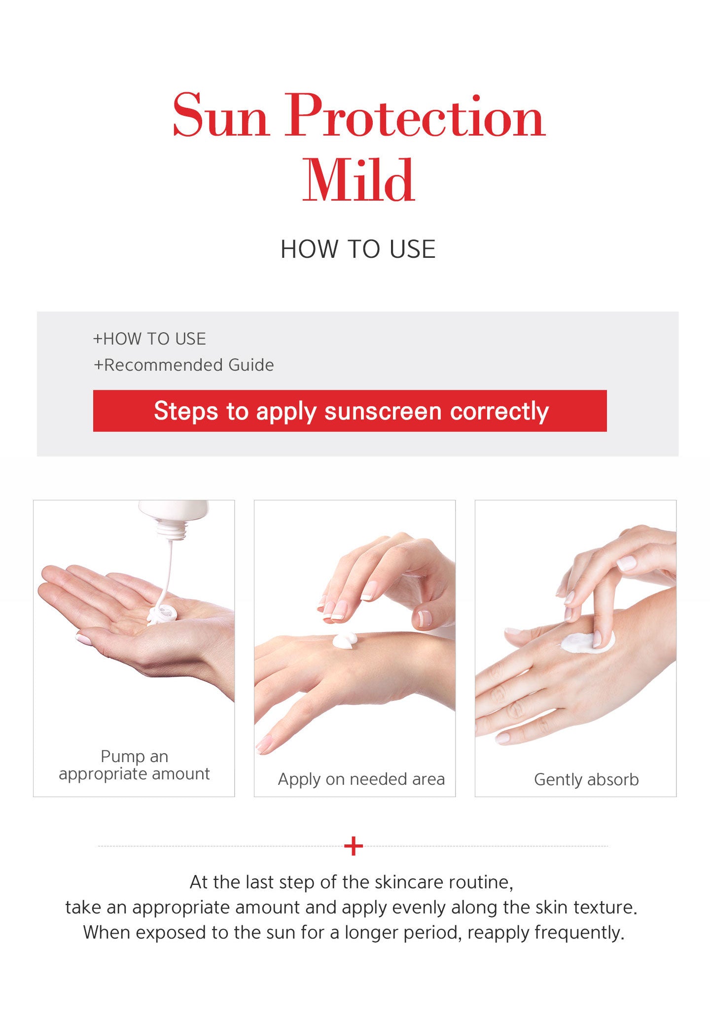 At the last step of the skincare routine, take an appropriate amount and apply evenly along the skin texture. When exposed to the sun for a longer period, reapply frequently. 