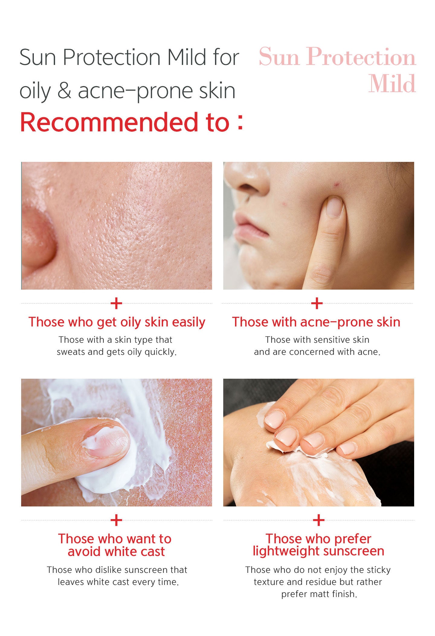 Sun protection mild recommended to those who get oily skin easily, with acne-prone skin, want to avoid white cast, prefer lightweight sunscreen. 