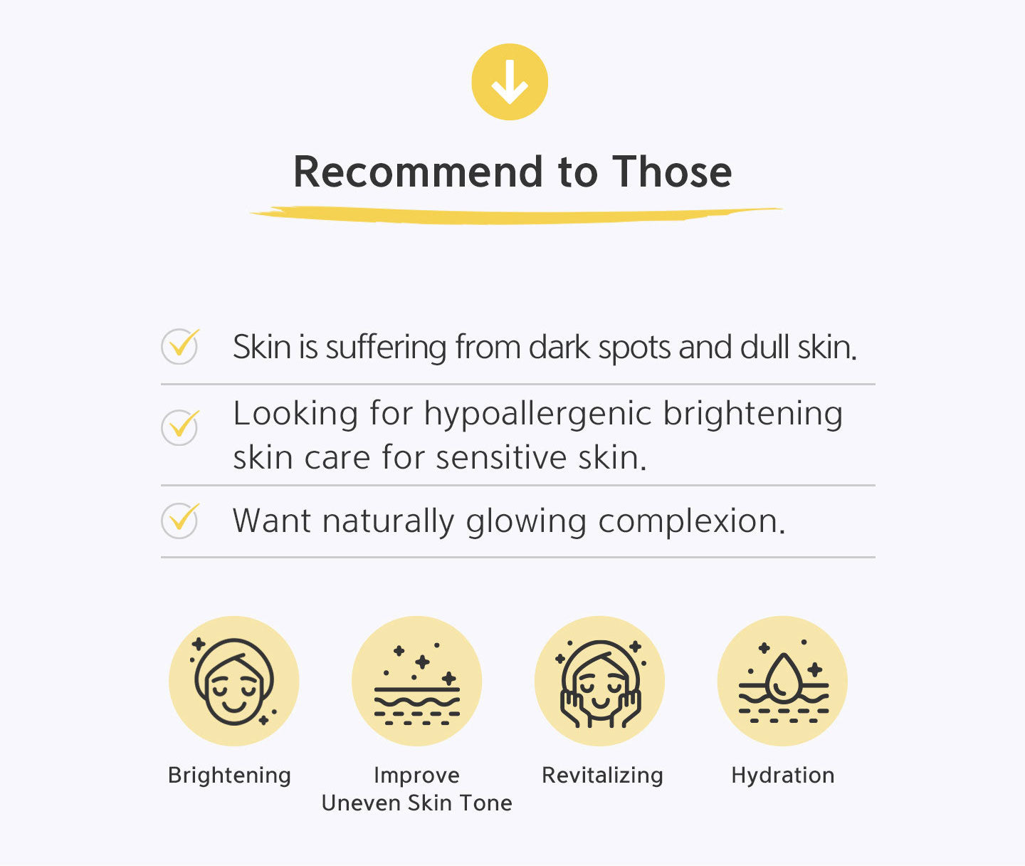 Recommend to those skin is suffering from dark spots and dull skin, looking for hypoallergenic brightening skin care for sensitive skin, want naturally glowing complexion. Brightening, improve uneven skin tone, revitalizing and hydration. 