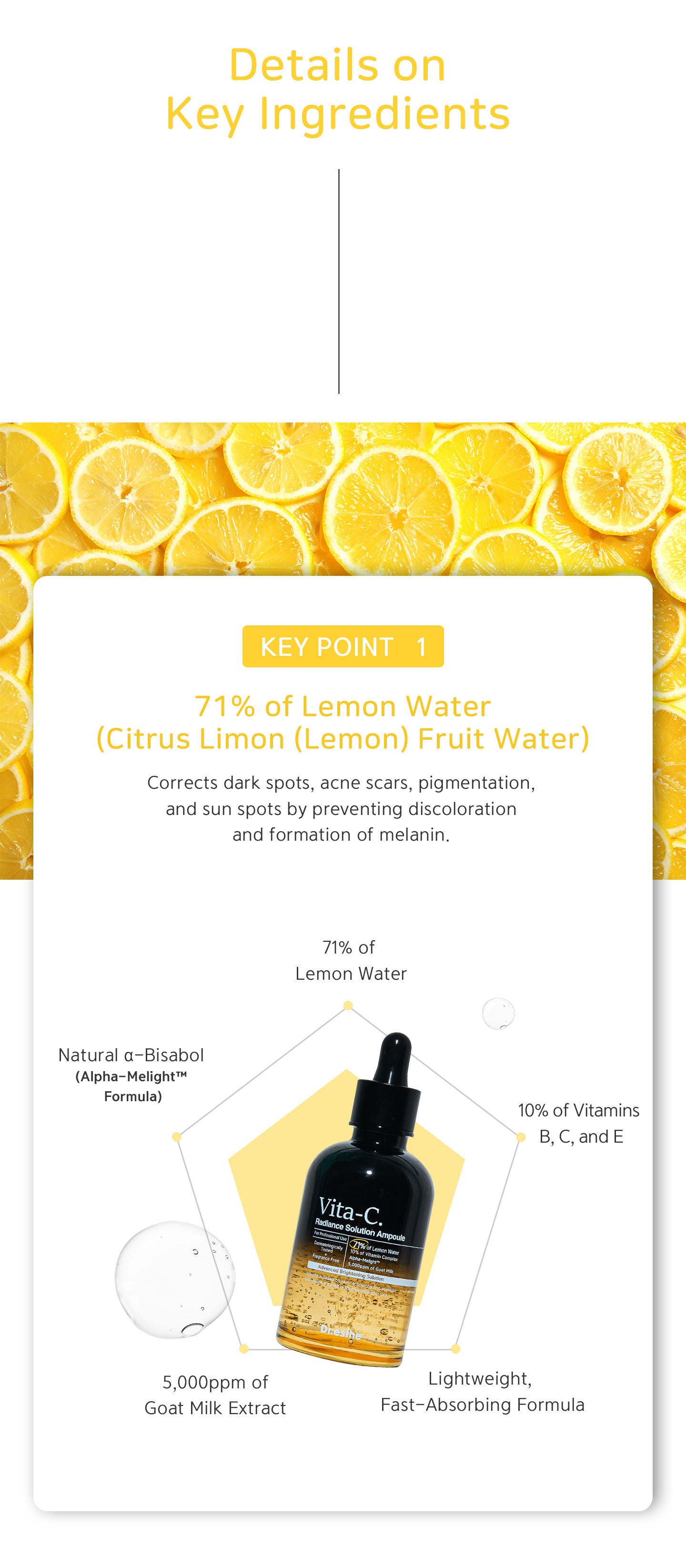 71% of lemon water corrects dark spots, acne scars, pigmentation, and sun spots by preventing discolouration and formation of melanin. 10% of vitamins B, C and E. 5000 ppm of goat milk extract. Lightweight, fast-absorbing formula. 